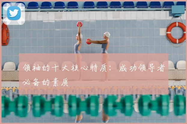 领袖的十大核心特质：成功领导者必备的素质