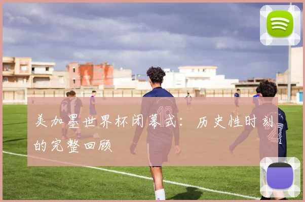 美加墨世界杯闭幕式：历史性时刻的完整回顾