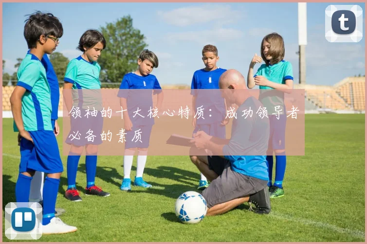 领袖的十大核心特质：成功领导者必备的素质