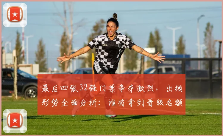 最后四张32强门票争夺激烈,出线形势全面分析:谁将拿到晋级名额?
