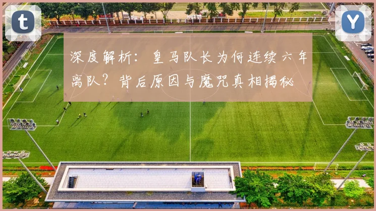 深度解析:皇马队长为何连续六年离队?背后原因与魔咒真相揭秘