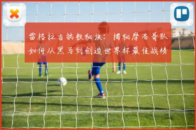雷格拉吉执教秘诀:揭秘摩洛哥队如何从黑马到创造世界杯最佳战绩的战术与幕后